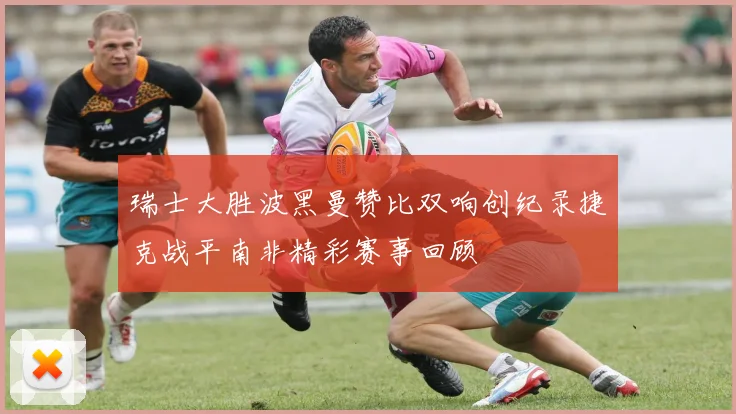 瑞士大胜波黑曼赞比双响创纪录捷克战平南非精彩赛事回顾