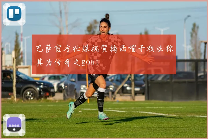 巴萨官方社媒祝贺梅西帽子戏法称其为传奇之goat