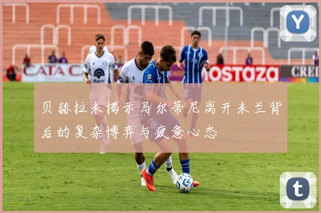 贝赫拉米揭示马尔蒂尼离开米兰背后的复杂博弈与疲惫心态