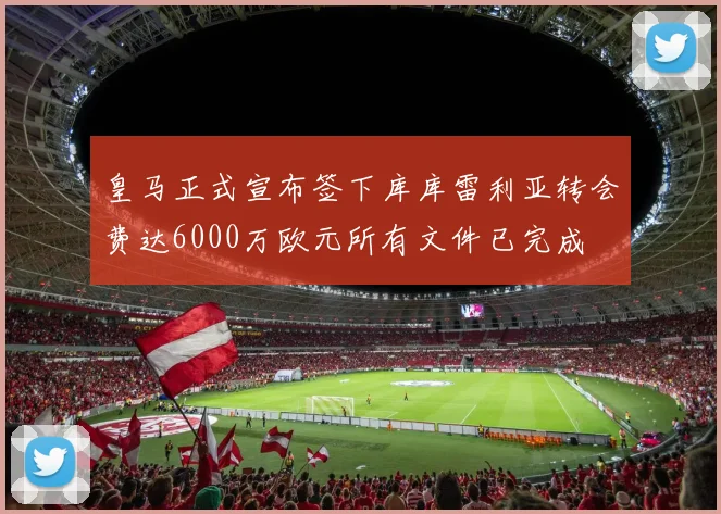 皇马正式宣布签下库库雷利亚转会费达6000万欧元所有文件已完成