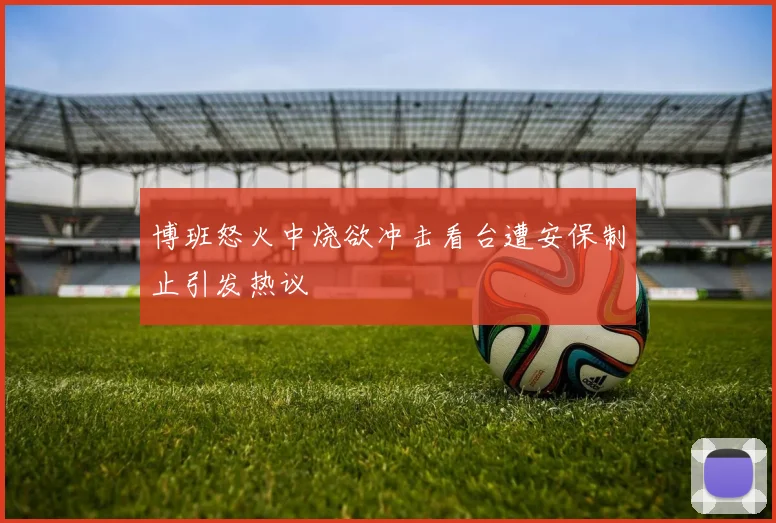 博班怒火中烧欲冲击看台遭安保制止引发热议