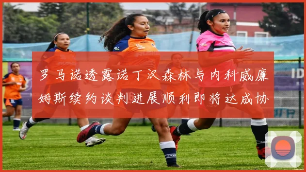 罗马诺透露诺丁汉森林与内科威廉姆斯续约谈判进展顺利即将达成协议