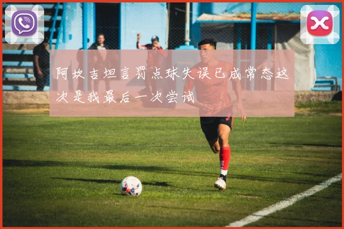 阿坎吉坦言罚点球失误已成常态这次是我最后一次尝试