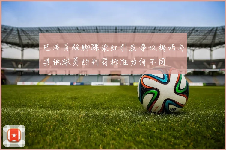 巴洛贡踩脚踝染红引发争议梅西与其他球员的判罚标准为何不同