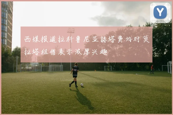 西媒报道拉科鲁尼亚赫塔费均对莫拉塔租借表示浓厚兴趣