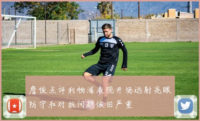 詹俊点评利物浦表现开场远射亮眼防守和对抗问题依旧严重