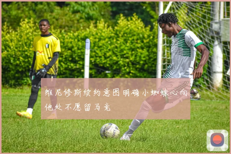 维尼修斯续约意图明确小蜘蛛心向他处不愿留马竞