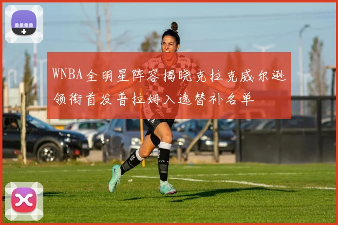 WNBA全明星阵容揭晓克拉克威尔逊领衔首发普拉姆入选替补名单